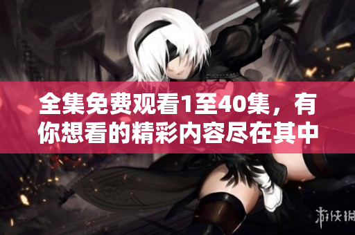 全集免费观看1至40集，有你想看的精彩内容尽在其中