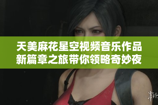 天美麻花星空视频音乐作品新篇章之旅带你领略奇妙夜空