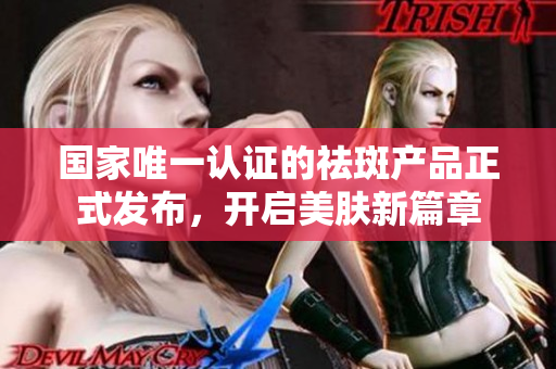国家唯一认证的祛斑产品正式发布，开启美肤新篇章