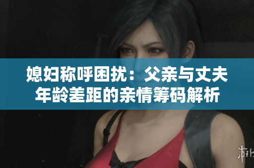 媳妇称呼困扰：父亲与丈夫年龄差距的亲情筹码解析