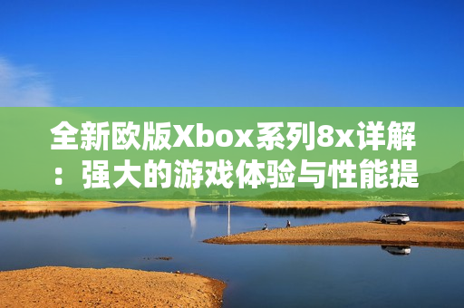 全新欧版Xbox系列8x详解：强大的游戏体验与性能提升