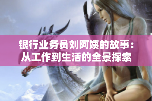 银行业务员刘阿姨的故事：从工作到生活的全景探索