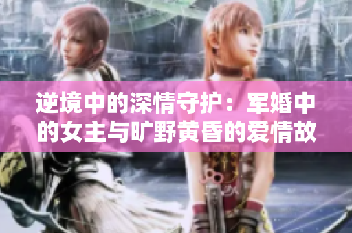 逆境中的深情守护：军婚中的女主与旷野黄昏的爱情故事