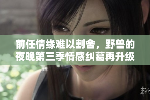 前任情缘难以割舍，野兽的夜晚第三季情感纠葛再升级
