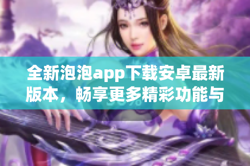 全新泡泡app下载安卓最新版本，畅享更多精彩功能与体验