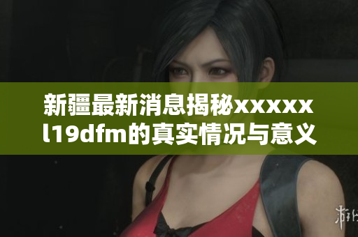 新疆最新消息揭秘xxxxxl19dfm的真实情况与意义