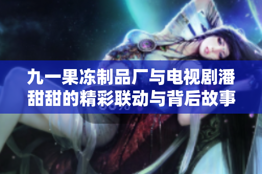 九一果冻制品厂与电视剧潘甜甜的精彩联动与背后故事揭秘