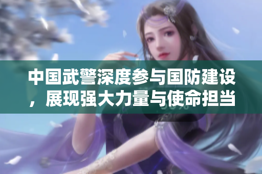 中国武警深度参与国防建设，展现强大力量与使命担当