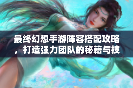 最终幻想手游阵容搭配攻略，打造强力团队的秘籍与技巧
