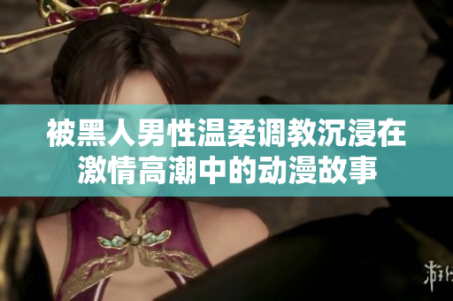 被黑人男性温柔调教沉浸在激情高潮中的动漫故事