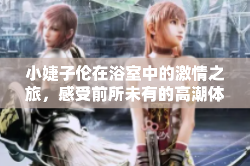 小婕子伦在浴室中的激情之旅，感受前所未有的高潮体验