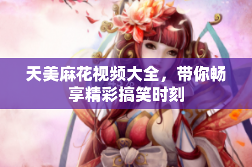天美麻花视频大全，带你畅享精彩搞笑时刻