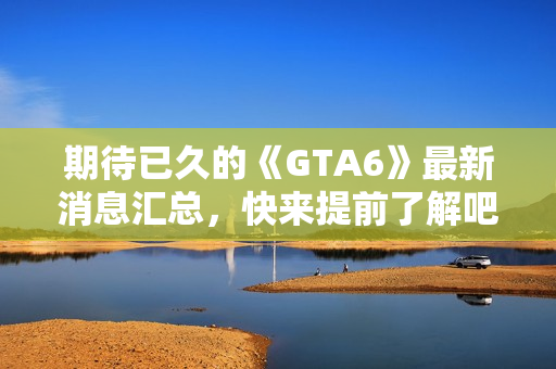期待已久的《GTA6》最新消息汇总，快来提前了解吧！