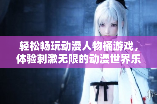 轻松畅玩动漫人物桶游戏，体验刺激无限的动漫世界乐趣