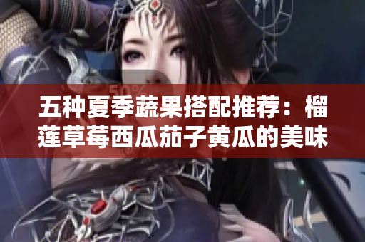 五种夏季蔬果搭配推荐：榴莲草莓西瓜茄子黄瓜的美味组合