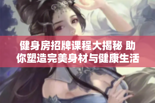 健身房招牌课程大揭秘 助你塑造完美身材与健康生活