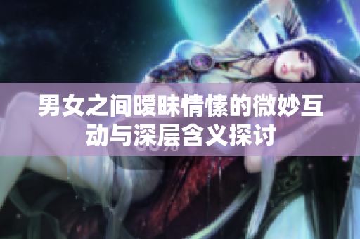 男女之间暧昧情愫的微妙互动与深层含义探讨