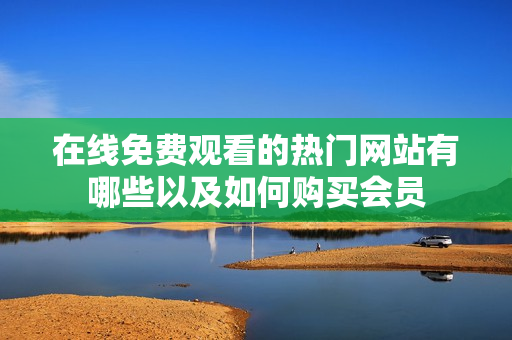 在线免费观看的热门网站有哪些以及如何购买会员