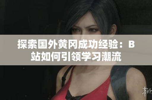 探索国外黄冈成功经验：B站如何引领学习潮流