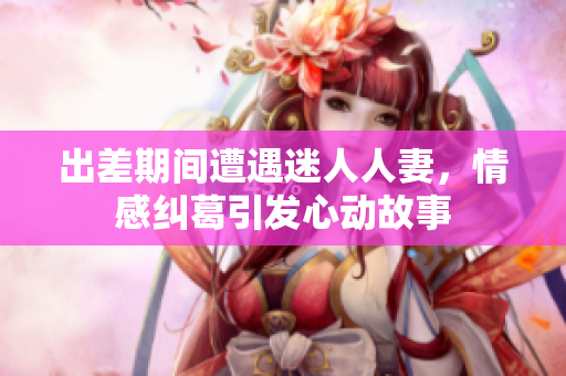 出差期间遭遇迷人人妻，情感纠葛引发心动故事