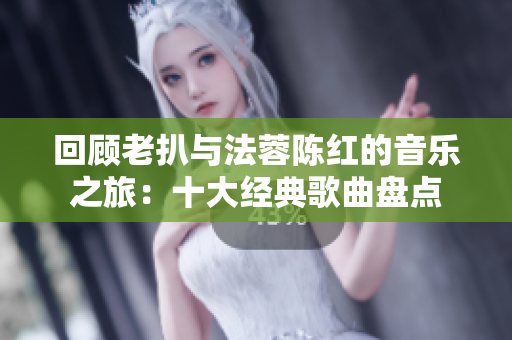 回顾老扒与法蓉陈红的音乐之旅：十大经典歌曲盘点