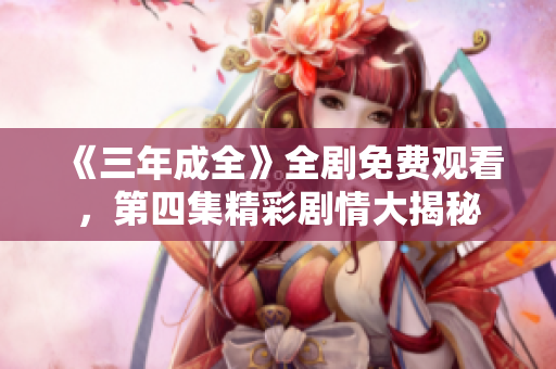 《三年成全》全剧免费观看，第四集精彩剧情大揭秘