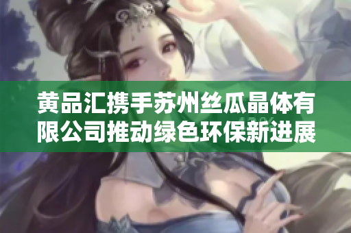 黄品汇携手苏州丝瓜晶体有限公司推动绿色环保新进展