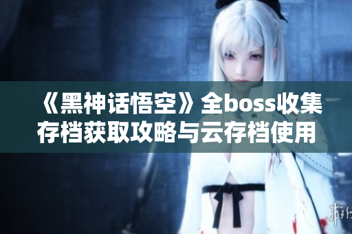 《黑神话悟空》全boss收集存档获取攻略与云存档使用方法解析