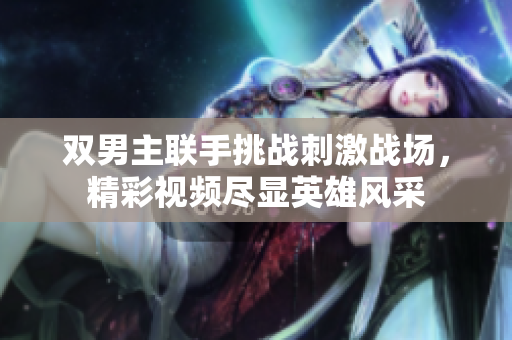 双男主联手挑战刺激战场，精彩视频尽显英雄风采