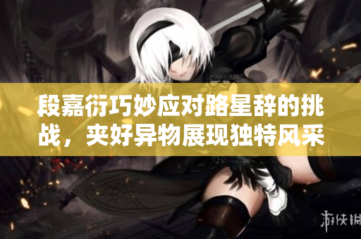 段嘉衍巧妙应对路星辞的挑战，夹好异物展现独特风采