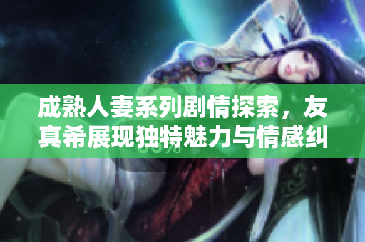 成熟人妻系列剧情探索，友真希展现独特魅力与情感纠葛