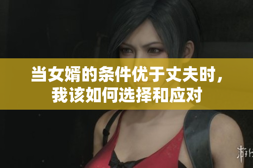 当女婿的条件优于丈夫时，我该如何选择和应对