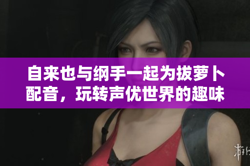 自来也与纲手一起为拔萝卜配音，玩转声优世界的趣味探险