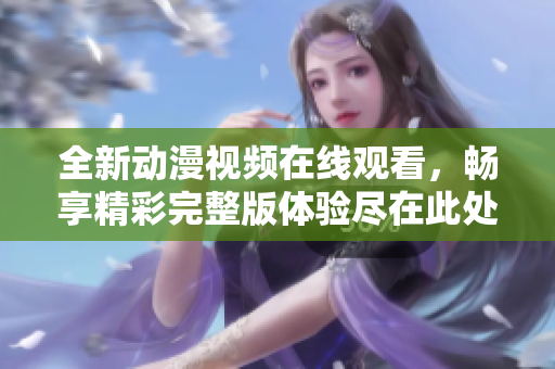 全新动漫视频在线观看，畅享精彩完整版体验尽在此处