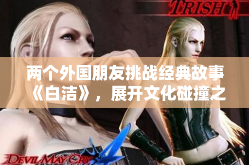 两个外国朋友挑战经典故事《白洁》，展开文化碰撞之旅