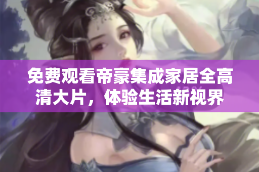 免费观看帝豪集成家居全高清大片，体验生活新视界