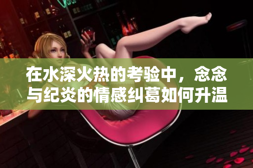 在水深火热的考验中，念念与纪炎的情感纠葛如何升温