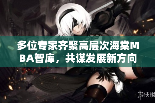 多位专家齐聚高层次海棠MBA智库，共谋发展新方向