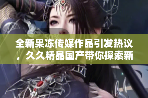 全新果冻传媒作品引发热议，久久精品国产带你探索新体验