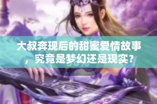 大叔奔现后的甜蜜爱情故事，究竟是梦幻还是现实？