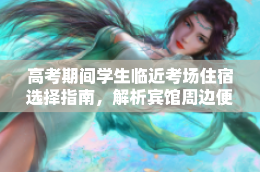 高考期间学生临近考场住宿选择指南，解析宾馆周边便利设施