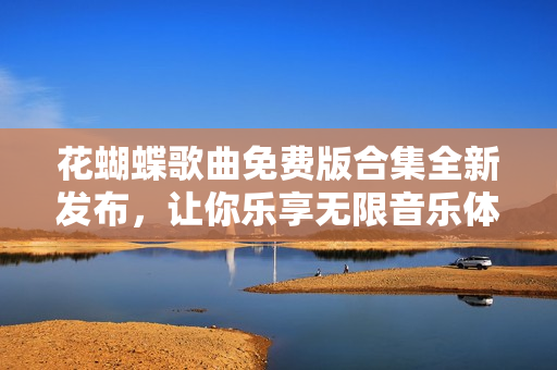 花蝴蝶歌曲免费版合集全新发布，让你乐享无限音乐体验