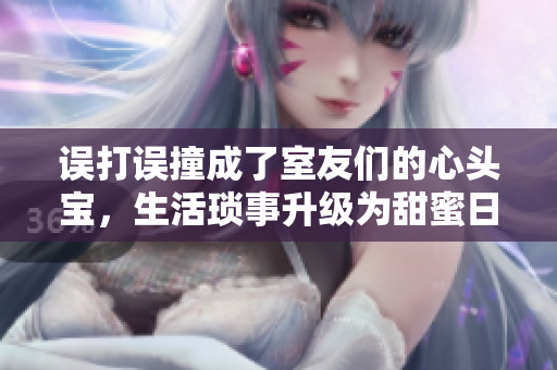 误打误撞成了室友们的心头宝，生活琐事升级为甜蜜日常