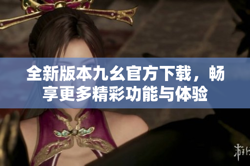 全新版本九幺官方下载，畅享更多精彩功能与体验