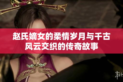 赵氏嫡女的柔情岁月与千古风云交织的传奇故事