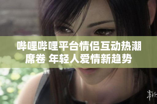 哔哩哔哩平台情侣互动热潮席卷 年轻人爱情新趋势