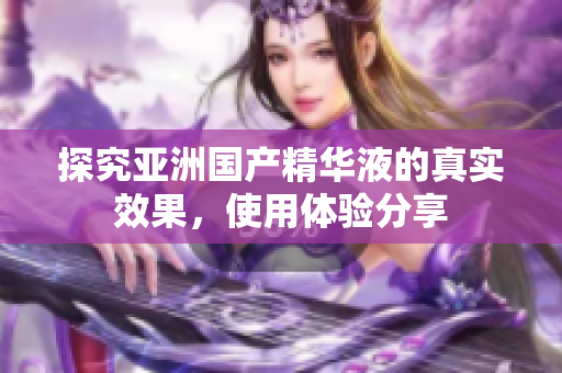 探究亚洲国产精华液的真实效果，使用体验分享