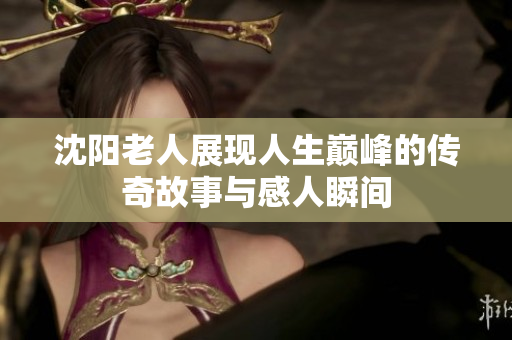 沈阳老人展现人生巅峰的传奇故事与感人瞬间