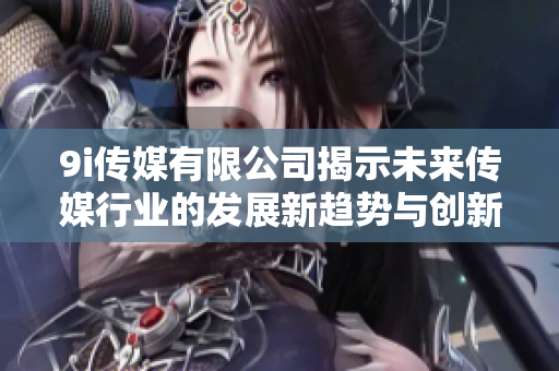 9i传媒有限公司揭示未来传媒行业的发展新趋势与创新机会