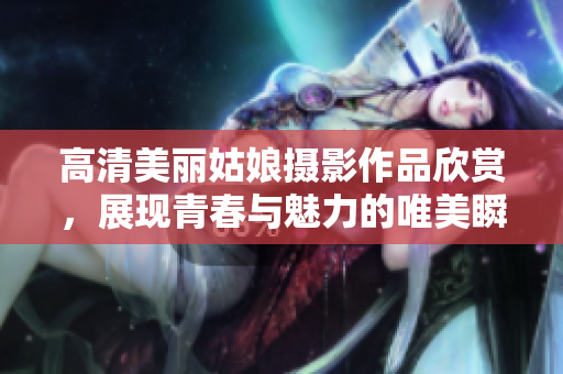 高清美丽姑娘摄影作品欣赏，展现青春与魅力的唯美瞬间